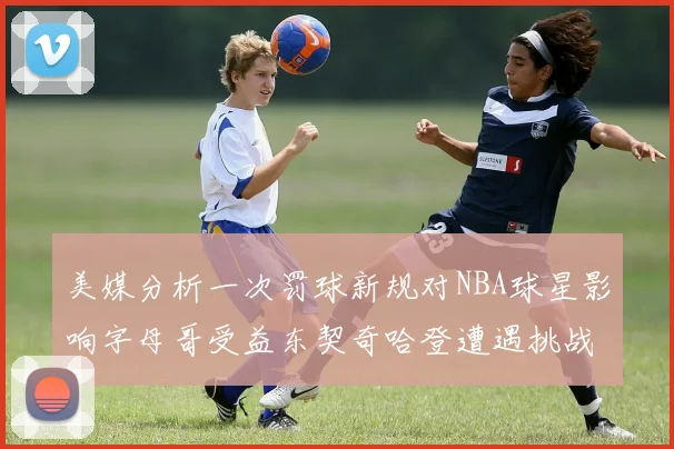 美媒分析一次罚球新规对NBA球星影响字母哥受益东契奇哈登遭遇挑战