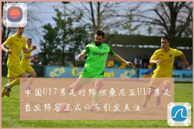 中国U17男足对阵坦桑尼亚U17男足首发阵容正式公布引发关注