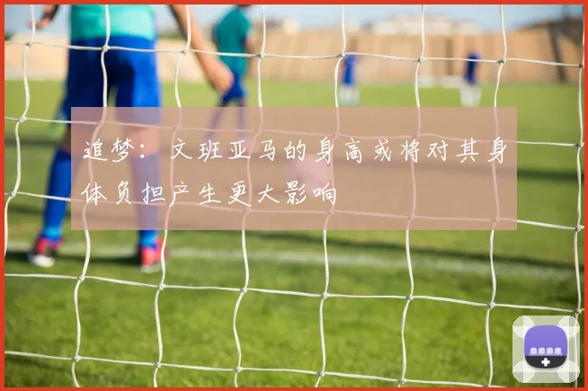 追梦：文班亚马的身高或将对其身体负担产生更大影响