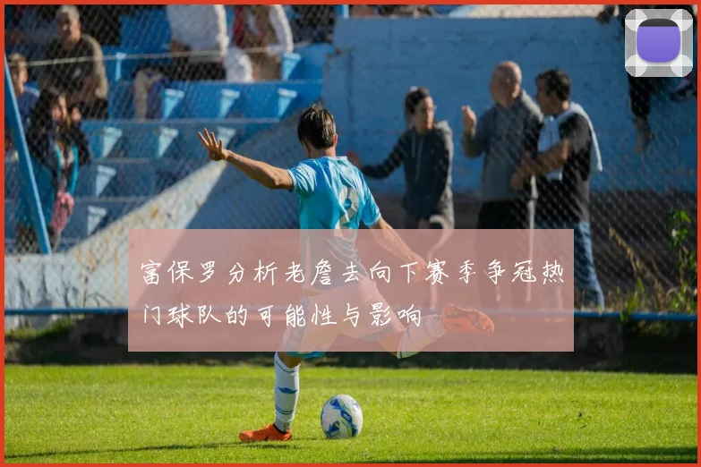 富保罗分析老詹去向下赛季争冠热门球队的可能性与影响