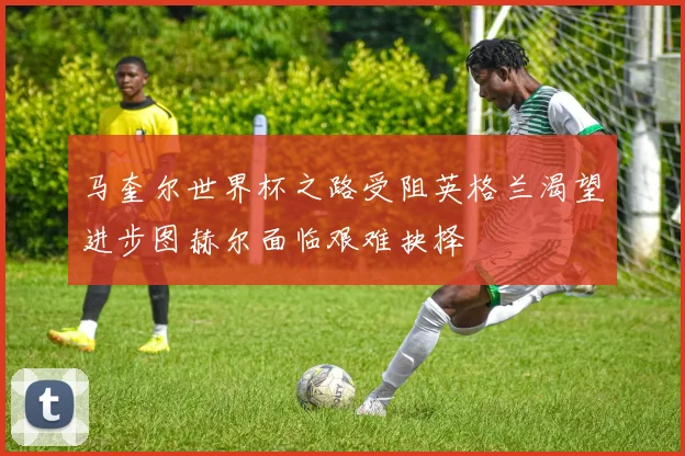 马奎尔世界杯之路受阻英格兰渴望进步图赫尔面临艰难抉择