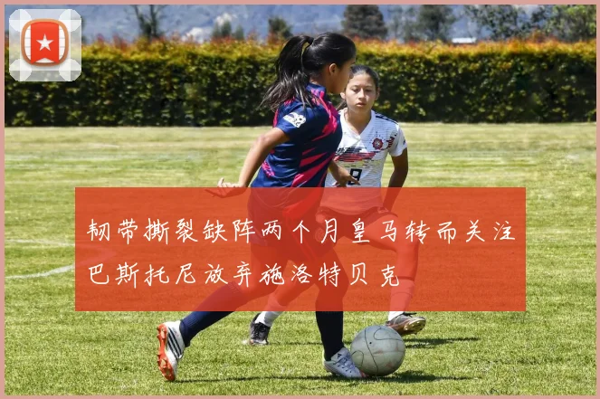 韧带撕裂缺阵两个月皇马转而关注巴斯托尼放弃施洛特贝克