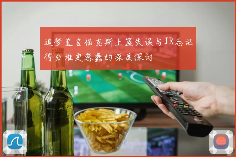 追梦直言福克斯上篮失误与JR忘记得分谁更愚蠢的深度探讨