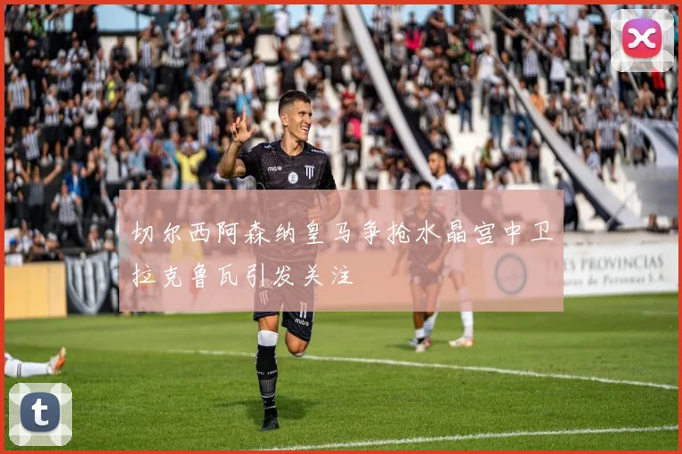 切尔西阿森纳皇马争抢水晶宫中卫拉克鲁瓦引发关注