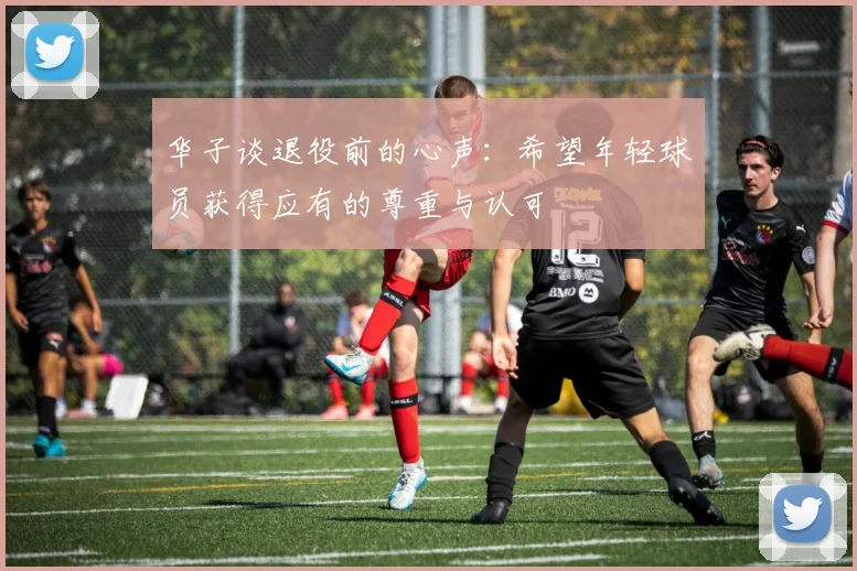 华子谈退役前的心声：希望年轻球员获得应有的尊重与认可