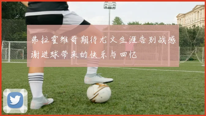 弗拉霍维奇期待尤文生涯告别战感谢进球带来的快乐与回忆