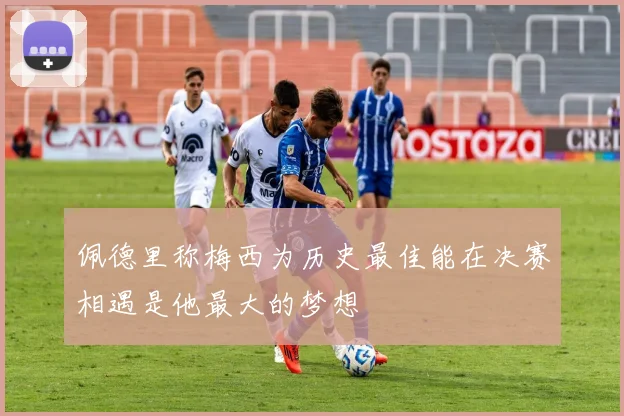 佩德里称梅西为历史最佳能在决赛相遇是他最大的梦想