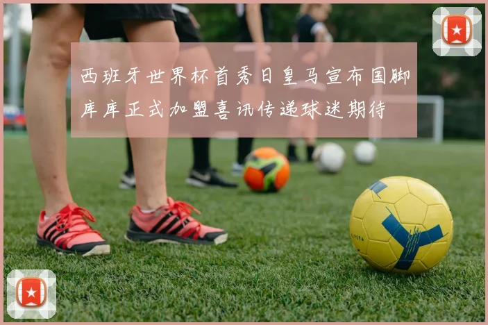 西班牙世界杯首秀日皇马宣布国脚库库正式加盟喜讯传递球迷期待