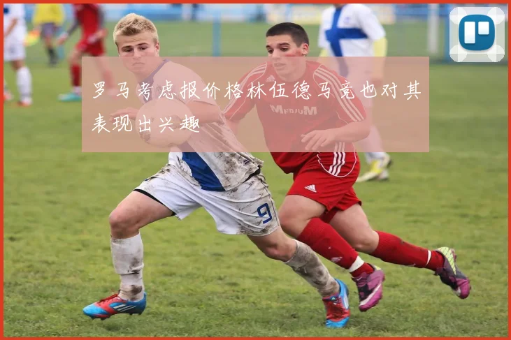 罗马考虑报价格林伍德马竞也对其表现出兴趣
