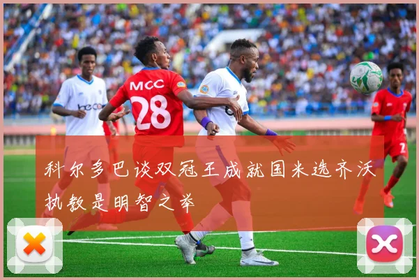 科尔多巴谈双冠王成就国米选齐沃执教是明智之举