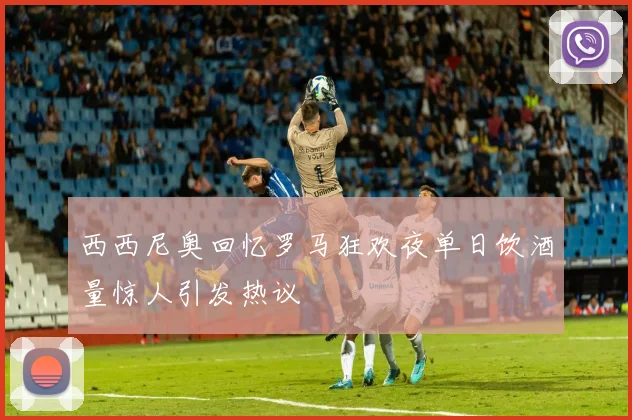 西西尼奥回忆罗马狂欢夜单日饮酒量惊人引发热议