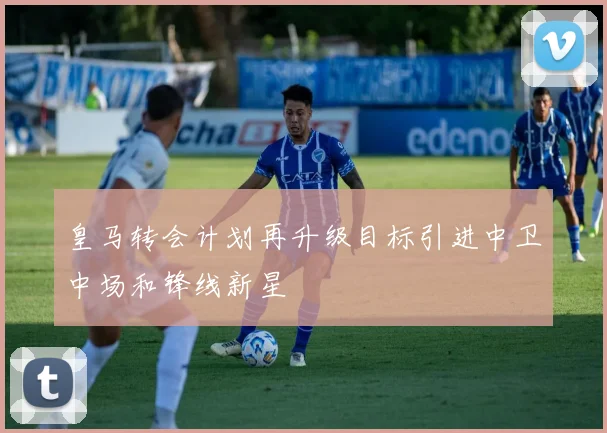 皇马转会计划再升级目标引进中卫中场和锋线新星