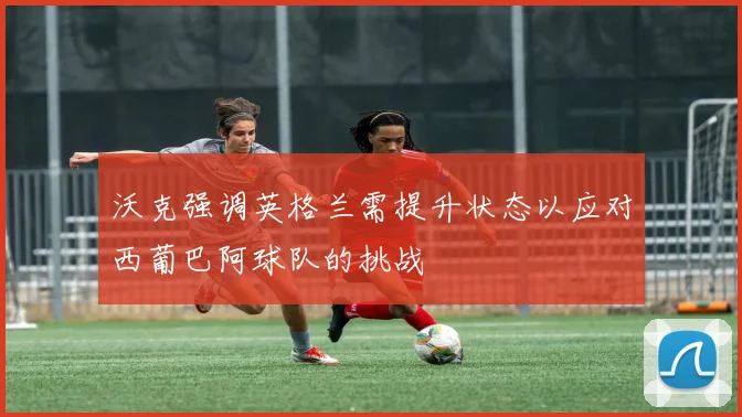 沃克强调英格兰需提升状态以应对西葡巴阿球队的挑战