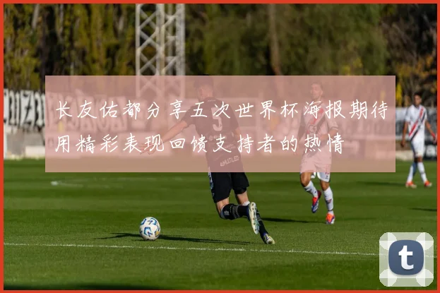 长友佑都分享五次世界杯海报期待用精彩表现回馈支持者的热情