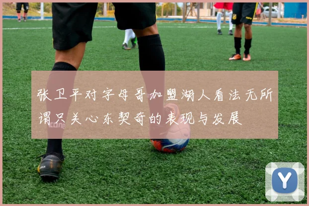 张卫平对字母哥加盟湖人看法无所谓只关心东契奇的表现与发展