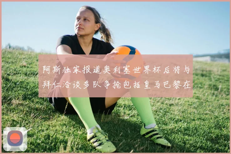 阿斯独家报道奥利塞世界杯后将与拜仁洽谈多队争抢包括皇马巴黎在内