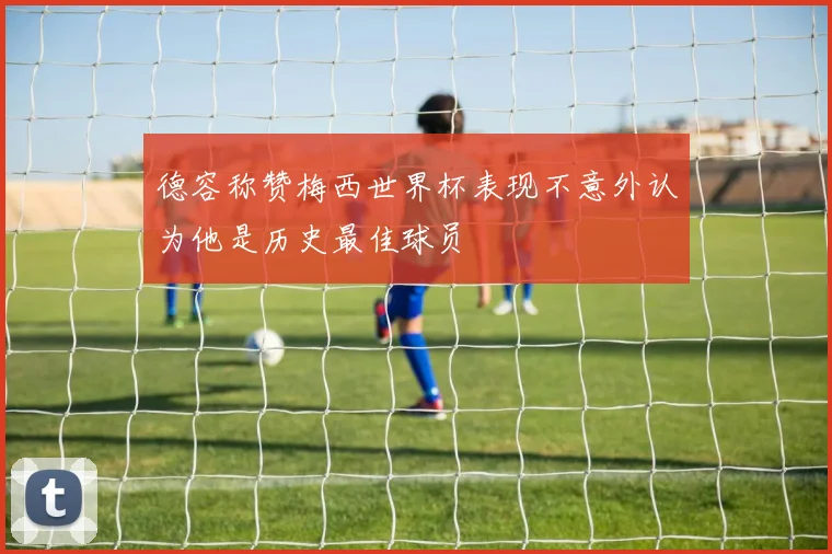 德容称赞梅西世界杯表现不意外认为他是历史最佳球员
