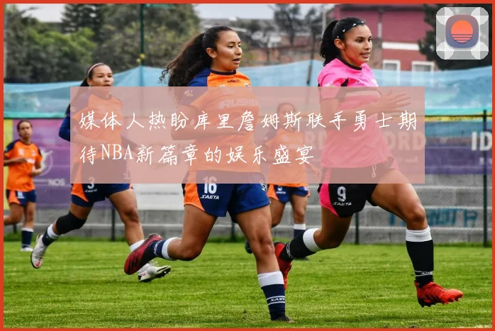 媒体人热盼库里詹姆斯联手勇士期待NBA新篇章的娱乐盛宴