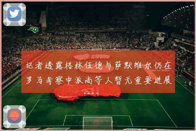 记者透露格林伍德与萨默维尔仍在罗马考察中派尚等人暂无重要进展消息