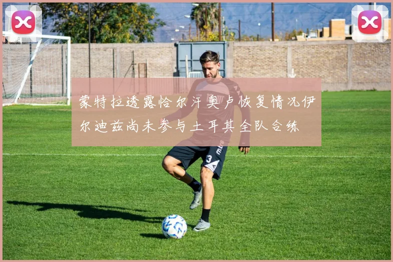 蒙特拉透露恰尔汗奥卢恢复情况伊尔迪兹尚未参与土耳其全队合练
