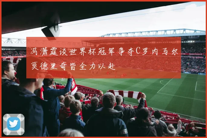 冯潇霆谈世界杯冠军争夺C罗内马尔莫德里奇皆全力以赴