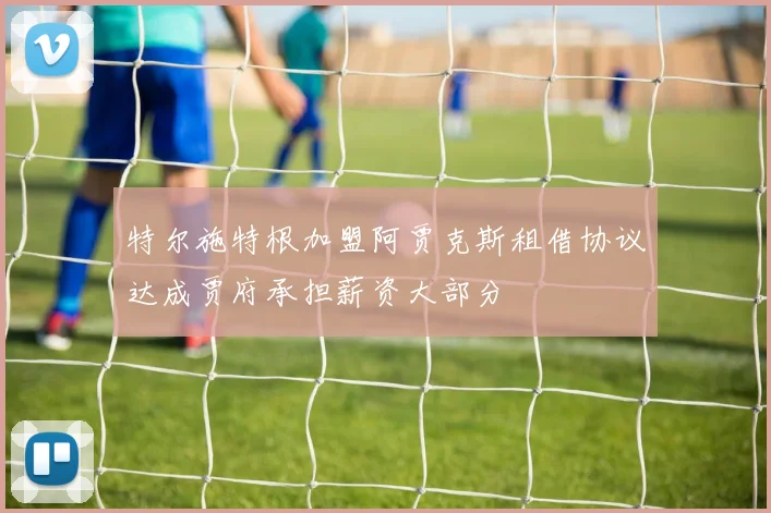 特尔施特根加盟阿贾克斯租借协议达成贾府承担薪资大部分