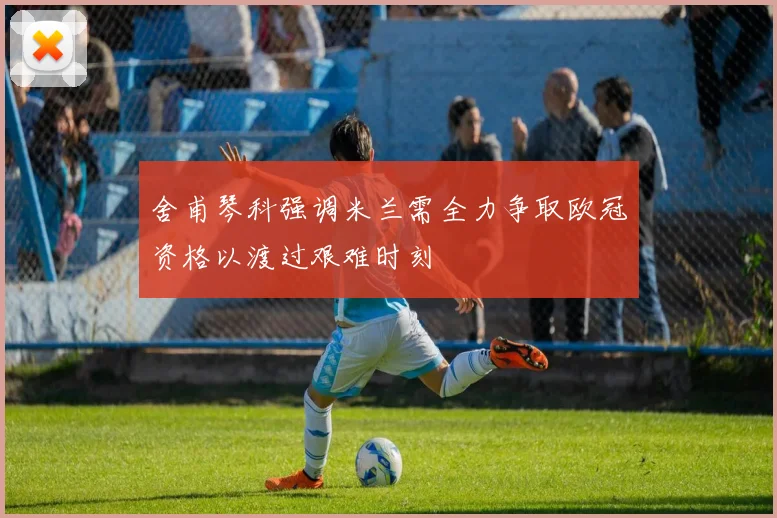舍甫琴科强调米兰需全力争取欧冠资格以渡过艰难时刻