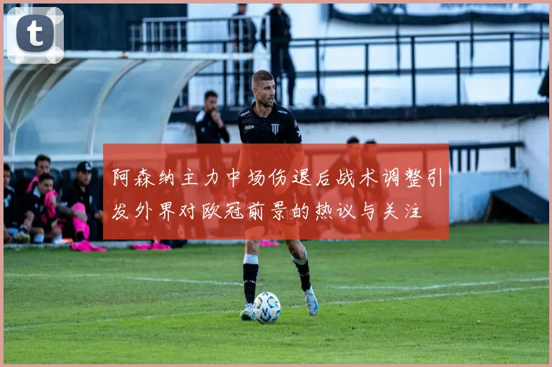 阿森纳主力中场伤退后战术调整引发外界对欧冠前景的热议与关注